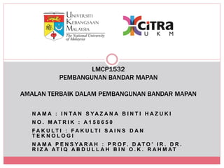 N A M A : I N T A N S YA Z A N A B I N T I H A Z U K I
N O . M AT R I K : A 1 5 8 6 5 0
F A K U L T I : F A K U L T I S A I N S D A N
T E K N O L O G I
N A M A P E N S YA R A H : P R O F. D AT O ’ I R . D R .
R I Z A AT I Q A B D U L L A H B I N O . K . R A H M AT
LMCP1532
PEMBANGUNAN BANDAR MAPAN
AMALAN TERBAIK DALAM PEMBANGUNAN BANDAR MAPAN
 