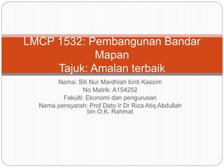Nama: Siti Nur Mardhiah binti Kassim
No Matrik: A154252
Fakulti: Ekonomi dan pengurusan
Nama pensyarah: Prof Dato Ir Dr Riza Atiq Abdullah
bin O.K. Rahmat
LMCP 1532: Pembangunan Bandar
Mapan
Tajuk: Amalan terbaik
 