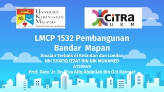 LMCP 1532 Pembangunan
Bandar Mapan
Amalan Terbaik di Kelantan dan London
NIK SYAFIQ IZZAT BIN NIK MUHAMED
A159849
Prof. Dato`.Ir. Dr. Riza Atiq Abdullah Bin O.K Rahmat
 