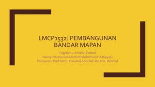 LMCP1532: PEMBANGUNAN
BANDAR MAPAN
Tugasan 4: AmalanTerbaik
Nama: Noralia Suhaila Binti MohdYusof (A165436)
Pensyarah: Prof Dato’. Riza Atiq Abdullah Bin O.K. Rahmat
 
