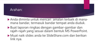 Arahan:
 Anda diminta untuk mencari amalan terbaik di mana-
mana bandar, termasuk bandar tempat anda duduk.
 Buat laporan ringkas dengan gambar-gambar dan
rajah-rajah yang sesuai dalam bentuk MS PowerPoint.
 Muat naik slides anda ke SlideShare.com dan berikan
link nya.
 