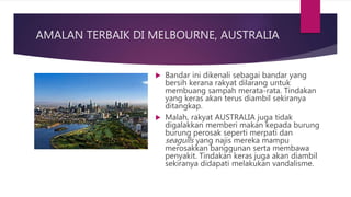 AMALAN TERBAIK DI MELBOURNE, AUSTRALIA
 Bandar ini dikenali sebagai bandar yang
bersih kerana rakyat dilarang untuk
membuang sampah merata-rata. Tindakan
yang keras akan terus diambil sekiranya
ditangkap.
 Malah, rakyat AUSTRALIA juga tidak
digalakkan memberi makan kepada burung
burung perosak seperti merpati dan
seagulls yang najis mereka mampu
merosakkan banggunan serta membawa
penyakit. Tindakan keras juga akan diambil
sekiranya didapati melakukan vandalisme.
 