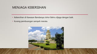 MENJAGA KEBERSIHAN
• Kebersihan di Kawasan Bandaraya Johor Bahru dijaga dengan baik.
• Kurang pembuangan sampah merata.
 