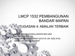 LMCP 1532 PEMBANGUNAN
BANDAR MAPAN
TUGASAN 4: AMALAN TERBAIK
NAMA: AHMAD KHAIRULANWAR BIN AZMI
NO MATRIK: A164501
NAMA PENSYARAH: PROF DATO IR. DR. RIZA ATIQ
ABDULLAH BIN O.K RAHMAT