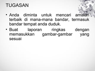 TUGASAN
• Anda diminta untuk mencari amalan
terbaik di mana-mana bandar, termasuk
bandar tempat anda duduk.
• Buat laporan ringkas dengan
memasukkan gambar-gambar yang
sesuai