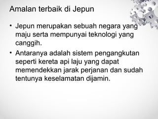 Amalan terbaik di Jepun
• Jepun merupakan sebuah negara yang
maju serta mempunyai teknologi yang
canggih.
• Antaranya adalah sistem pengangkutan
seperti kereta api laju yang dapat
memendekkan jarak perjanan dan sudah
tentunya keselamatan dijamin.