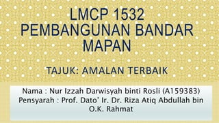 LMCP 1532
PEMBANGUNAN BANDAR
MAPAN
TAJUK: AMALAN TERBAIK
Nama : Nur Izzah Darwisyah binti Rosli (A159383)
Pensyarah : Prof. Dato’ Ir. Dr. Riza Atiq Abdullah bin
O.K. Rahmat
 