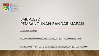LMCP1532
PEMBANGUNAN BANDAR MAPAN
AMALAN TERBAIK
PELAJAR: MUHAMMAD AIMUL HAMIZAN BIN HAMDAN (A153394)
PENSYARAH: PROF. DATO IR. DR. RIZA ATIQ ABDULLAH BIN O.K. RAHMAT
 