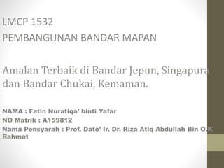 LMCP 1532
PEMBANGUNAN BANDAR MAPAN
Amalan Terbaik di Bandar Jepun, Singapura
dan Bandar Chukai, Kemaman.
NAMA : Fatin Nuratiqa’ binti Yafar
NO Matrik : A159812
Nama Pensyarah : Prof. Dato’ Ir. Dr. Riza Atiq Abdullah Bin O.K
Rahmat
 