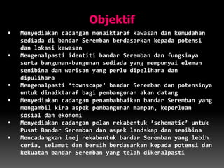 Objektif
 Menyediakan cadangan menaiktaraf kawasan dan kemudahan
sediada di bandar Seremban berdasarkan kepada potensi
dan lokasi kawasan
 Mengenalpasti identiti bandar Seremban dan fungsinya
serta bangunan-bangunan sediada yang mempunyai eleman
senibina dan warisan yang perlu dipelihara dan
dipulihara
 Mengenalpasti ‘townscape’ bandar Seremban dan potensinya
untuk dinaiktaraf bagi pembangunan akan datang
 Menyediakan cadangan penambahbaikan bandar Seremban yang
mengambil kira aspek pembangunan mampan, keperluan
sosial dan ekonomi
 Menyediakan cadangan pelan rekabentuk ‘schematic’ untuk
Pusat Bandar Seremban dan aspek landskap dan senibina
 Mencadangkan imej rekabentuk bandar Seremban yang lebih
ceria, selamat dan bersih berdasarkan kepada potensi dan
kekuatan bandar Seremban yang telah dikenalpasti
 
