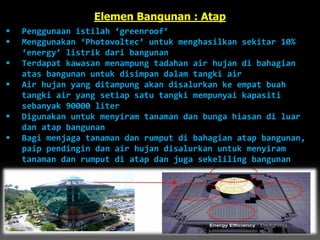 Elemen Bangunan : Atap
 Penggunaan istilah ‘greenroof’
 Menggunakan ‘Photovoltec’ untuk menghasilkan sekitar 10%
‘energy’ listrik dari bangunan
 Terdapat kawasan menampung tadahan air hujan di bahagian
atas bangunan untuk disimpan dalam tangki air
 Air hujan yang ditampung akan disalurkan ke empat buah
tangki air yang setiap satu tangki mempunyai kapasiti
sebanyak 90000 liter
 Digunakan untuk menyiram tanaman dan bunga hiasan di luar
dan atap bangunan
 Bagi menjaga tanaman dan rumput di bahagian atap bangunan,
paip pendingin dan air hujan disalurkan untuk menyiram
tanaman dan rumput di atap dan juga sekeliling bangunan
 