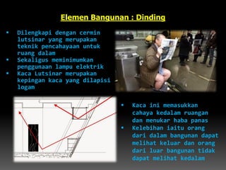  Dilengkapi dengan cermin
lutsinar yang merupakan
teknik pencahayaan untuk
ruang dalam
 Sekaligus meminimumkan
penggunaan lampu elektrik
 Kaca Lutsinar merupakan
kepingan kaca yang dilapisi
logam
Elemen Bangunan : Dinding
 Kaca ini memasukkan
cahaya kedalam ruangan
dan menukar haba panas
 Kelebihan iaitu orang
dari dalam bangunan dapat
melihat keluar dan orang
dari luar bangunan tidak
dapat melihat kedalam
 