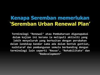 Kenapa Seremban memerlukan
‘Seremban Urban Renewal Plan’
Terminologi ‘Renewal’ atau Pembaharuan digunapakai
dalam kajian ini kerana ia meliputi aktiviti yang
lebih menyeluruh yang berkaitan dengan perubahan
dalam landskap bandar sama ada dalam bentuk gantian,
naiktaraf dan pembangunan semula berbanding dengan
terminologi lain seperti ‘Reuse’, ‘Rehabilitate’ dan
‘Redevelopment’
 