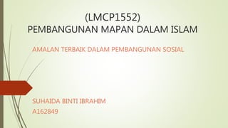 (LMCP1552)
PEMBANGUNAN MAPAN DALAM ISLAM
AMALAN TERBAIK DALAM PEMBANGUNAN SOSIAL
SUHAIDA BINTI IBRAHIM
A162849
 