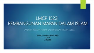 LMCP 1522:
PEMBANGUNAN MAPAN DALAM ISLAM
LAPORAN AMALAN TERBAIK DALAM KESEJAHTERAAN SOSIAL
NURUL NABILA BINTI ABD
LATIF
A163088
 