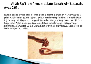 Allah SWT berfirman dalam Surah Al- Baqarah,
Ayat 261:
Bandingan (derma) orang-orang yang membelanjakan hartanya pada
jalan Allah, ialah sama seperti sebiji benih yang tumbuh menerbitkan
tujuh tangkai, tiap-tiap tangkai itu pula mengandungi seratus biji dan
(ingatlah), Allah akan melipat gandakan pahala bagi sesiapa yang
dikehendakiNya dan Allah Maha Luas (rahmat) kurniaNya, lagi Meliputi
ilmu pengetahuanNya.
 