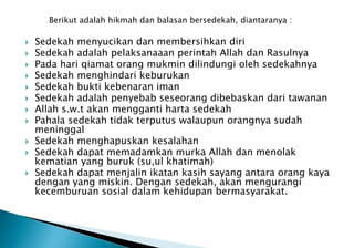 Berikut adalah hikmah dan balasan bersedekah, diantaranya :
 Sedekah menyucikan dan membersihkan diri
 Sedekah adalah pelaksanaaan perintah Allah dan Rasulnya
 Pada hari qiamat orang mukmin dilindungi oleh sedekahnya
 Sedekah menghindari keburukan
 Sedekah bukti kebenaran iman
 Sedekah adalah penyebab seseorang dibebaskan dari tawanan
 Allah s.w.t akan mengganti harta sedekah
 Pahala sedekah tidak terputus walaupun orangnya sudah
meninggal
 Sedekah menghapuskan kesalahan
 Sedekah dapat memadamkan murka Allah dan menolak
kematian yang buruk (su,ul khatimah)
 Sedekah dapat menjalin ikatan kasih sayang antara orang kaya
dengan yang miskin. Dengan sedekah, akan mengurangi
kecemburuan sosial dalam kehidupan bermasyarakat.
 