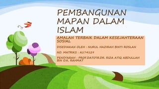 PEMBANGUNAN
MAPAN DALAM
ISLAM
AMALAN TERBAIK DALAM KESEJAHTERAAN
SOSIAL
DISEDIAKAN OLEH : NURUL HAZIRAH BINTI ROSLAN
NO. MATRIKS : A174129
PENSYARAH : PROF.DATO’IR.DR. RIZA ATIQ ABDULLAH
BIN O.K. RAHMAT
 