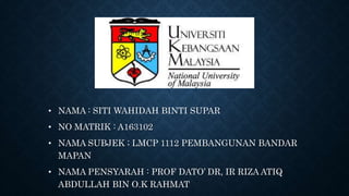 • NAMA : SITI WAHIDAH BINTI SUPAR
• NO MATRIK : A163102
• NAMA SUBJEK ; LMCP 1112 PEMBANGUNAN BANDAR
MAPAN
• NAMA PENSYARAH : PROF DATO’ DR, IR RIZA ATIQ
ABDULLAH BIN O.K RAHMAT
 