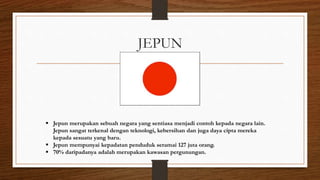 JEPUN
 Jepun merupakan sebuah negara yang sentiasa menjadi contoh kepada negara lain.
Jepun sangat terkenal dengan teknologi, kebersihan dan juga daya cipta mereka
kepada sesuatu yang baru.
 Jepun mempunyai kepadatan penduduk seramai 127 juta orang.
 70% daripadanya adalah merupakan kawasan pergunungan.
 