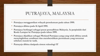 PUTRAJAYA, MALAYSIA
• Putrajaya menggantikan wilayah persekutuan pada tahun 1999.
• Putrajaya dibina pada 16 April 1995.
• Putrajaya berfungsi sebagai pusat pentadbiran Malaysia. Ia perpindah dari
Kuala Lumpur ke Putrajaya pada tahun 1999.
• Putrajaya dijadikan sebagai Wetland Putrajaya yang yang telah dibina untuk
menyingkirkan sendimen dan membersihkan permukaan yang tercemar
sebelum masuk ke tasik.
• Putrayaja dibina daripada sistem teknologi IT
 
