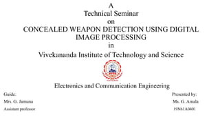 A
Technical Seminar
on
CONCEALED WEAPON DETECTION USING DIGITAL
IMAGE PROCESSING
in
Vivekananda Institute of Technology and Science
Electronics and Communication Engineering
Guide: Presented by:
Mrs. G. Jamuna Ms. G. Amala
Assistant professor 19N61A0401
 