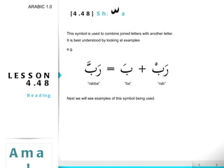 [4.48]  Shadda LESSON 4.48 Reading ARABIC 1.0 Amal This symbol is used to combine joined letters with another letter. It is best understood by looking at examples e.g. Next we will see examples of this symbol being used. “ rabba” “ rab” “ ba” 