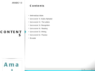 Contents ARABIC 1.0 Introduction Lesson 1:  Arabic Alphabet Lesson 2:  The Letters Lesson 3:  Recognition Lesson 4:  Reading Lesson 5:  Writing Lesson 6:  Practice Exam Amal CONTENTS 