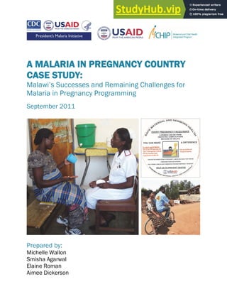 A MALARIA IN PREGNANCY COUNTRY
CASE STUDY:
Malawi’s Successes and Remaining Challenges for
Malaria in Pregnancy Programming
September 2011
Prepared by:
Michelle Wallon
Smisha Agarwal
Elaine Roman
Aimee Dickerson
 