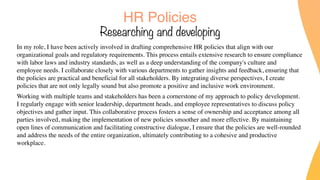 HR Policies
Researching and developing
In my role, I have been actively involved in drafting comprehensive HR policies that align with our
organizational goals and regulatory requirements. This process entails extensive research to ensure compliance
with labor laws and industry standards, as well as a deep understanding of the company's culture and
employee needs. I collaborate closely with various departments to gather insights and feedback, ensuring that
the policies are practical and beneficial for all stakeholders. By integrating diverse perspectives, I create
policies that are not only legally sound but also promote a positive and inclusive work environment.
Working with multiple teams and stakeholders has been a cornerstone of my approach to policy development.
I regularly engage with senior leadership, department heads, and employee representatives to discuss policy
objectives and gather input. This collaborative process fosters a sense of ownership and acceptance among all
parties involved, making the implementation of new policies smoother and more effective. By maintaining
open lines of communication and facilitating constructive dialogue, I ensure that the policies are well-rounded
and address the needs of the entire organization, ultimately contributing to a cohesive and productive
workplace.
 