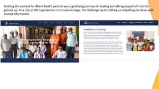 Building the content for Abbhi Trust's website was a gratifying journey of creating something impactful from the
ground up. As a non-profit organization in its nascent stage, the challenge lay in crafting a compelling narrative with
limited information.
 