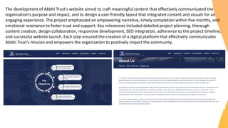 The development of Abbhi Trust's website aimed to craft meaningful content that effectively communicated the
organization's purpose and impact, and to design a user-friendly layout that integrated content and visuals for an
engaging experience. The project emphasized an empowering narrative, timely completion within five months, and
emotional resonance to foster trust and support. Key milestones included detailed project planning, thorough
content creation, design collaboration, responsive development, SEO integration, adherence to the project timeline,
and successful website launch. Each step ensured the creation of a digital platform that effectively communicates
Abbhi Trust's mission and empowers the organization to positively impact the community.
 