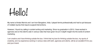 My name is Amala Warrick and I am from Bangalore, India. I played tennis professionally and had to quit because
of multiple injuries that require surgical interventions.
However, I found my calling in content writing and marketing. Since my graduation in 2015, I have worked in
agencies and on the client's side in various roles that have given me an in-depth insight into the world of content
marketing.
I am creative and I love thinking outside the box. I think that my love for thinking outside the box, my spurts of
creativity, and my experience working in various roles with both, agencies and clients, will be an excellent fit for you
and your brand.
Hello!
 