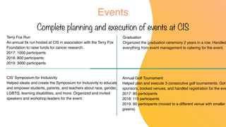 Events
Complete planning and execution of events at CIS
Terry Fox Run
An annual 5k run hosted at CIS in association with the Terry Fox
Foundation to raise funds for cancer research.
2017: 1000 participants
2018: 800 participants
2019: 3000 participants
Graduation
Organized the graduation ceremony 2 years in a row. Handled
everything from event management to catering for the event.
Annual Golf Tournament
Helped plan and execute 3 consecutive golf tournaments. Got
sponsors, booked venues, and handled registration for the eve
2017: 85 participants
2018: 110 participants
2019: 60 participants (moved to a different venue with smaller
greens)
CIS’ Symposium for Inclusivity
Helped ideate and create the Symposium for Inclusivity to educate
and empower students, parents, and teachers about race, gender,
LGBTQ, learning disabilities, and more. Organized and invited
speakers and workshop leaders for the event.
 