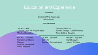 Education
Bachelor of Arts - Psychology
Jain University
Work Experience
Education and Experience
Jan 2021 - Now
Associate Lead - HR Program Office
Microland, Bangalore
Nov 2017 - Feb 2020
Promotions and Events
Manager
Canadian International
School Bangalore
Oct 2016 - Nov 2017
Copywriter
Gutenberg Communications
Nov 2015 - May 2016
Brand Executive
Autumn Worldwide
Feb 2020 - Jan 2021
Assistant Manager - Communications
Rohan Builders, Bangalore
 