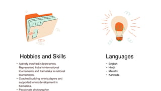 • Actively involved in lawn tennis.
Represented India in international
tournaments and Karnataka in national
tournaments.
• Coached budding tennis players and
supported tennis development in
Karnataka.
• Passionate photographer.
• English
• Hindi
• Marathi
• Kannada
Languages
Hobbies and Skills
 