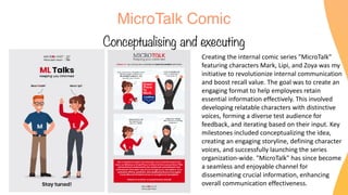 MicroTalk Comic
Conceptualising and executing
Creating the internal comic series "MicroTalk"
featuring characters Mark, Lipi, and Zoya was my
initiative to revolutionize internal communication
and boost recall value. The goal was to create an
engaging format to help employees retain
essential information effectively. This involved
developing relatable characters with distinctive
voices, forming a diverse test audience for
feedback, and iterating based on their input. Key
milestones included conceptualizing the idea,
creating an engaging storyline, defining character
voices, and successfully launching the series
organization-wide. "MicroTalk" has since become
a seamless and enjoyable channel for
disseminating crucial information, enhancing
overall communication effectiveness.
 