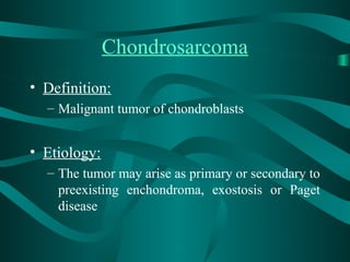 Chondrosarcoma
• Definition:
  – Malignant tumor of chondroblasts


• Etiology:
  – The tumor may arise as primary or secondary to
    preexisting enchondroma, exostosis or Paget
    disease
 