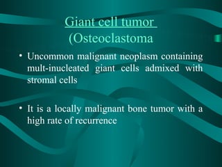 Giant cell tumor
           (Osteoclastoma
• Uncommon malignant neoplasm containing
  mult-inucleated giant cells admixed with
  stromal cells

• It is a locally malignant bone tumor with a
  high rate of recurrence
 
