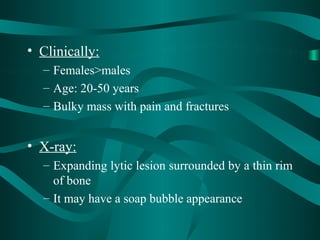 • Clinically:
  – Females>males
  – Age: 20-50 years
  – Bulky mass with pain and fractures


• X-ray:
  – Expanding lytic lesion surrounded by a thin rim
    of bone
  – It may have a soap bubble appearance
 