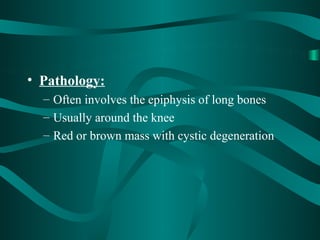 • Pathology:
  – Often involves the epiphysis of long bones
  – Usually around the knee
  – Red or brown mass with cystic degeneration
 