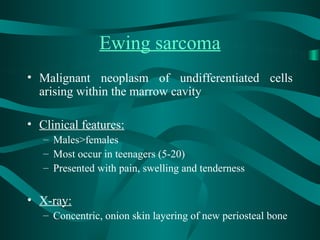 Ewing sarcoma
• Malignant neoplasm of undifferentiated cells
  arising within the marrow cavity

• Clinical features:
   – Males>females
   – Most occur in teenagers (5-20)
   – Presented with pain, swelling and tenderness


• X-ray:
   – Concentric, onion skin layering of new periosteal bone
 