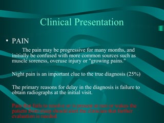 Clinical Presentation
• PAIN
       The pain may be progressive for many months, and
 initially be confused with more common sources such as
 muscle soreness, overuse injury or "growing pains."

 Night pain is an important clue to the true diagnosis (25%)

 The primary reasons for delay in the diagnosis is failure to
 obtain radiographs at the initial visit.

 Pain that fails to resolve or is present at rest or wakes the
 patient from sleep should alert the clinician that further
 evaluation is needed.
 