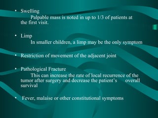 • Swelling
       Palpable mass is noted in up to 1/3 of patients at
  the first visit.

• Limp
     In smaller children, a limp may be the only symptom

• Restriction of movement of the adjacent joint

• Pathological Fracture
       This can increase the rate of local recurrence of the
  tumor after surgery and decrease the patient’s     overall
  survival

•   Fever, malaise or other constitutional symptoms
 