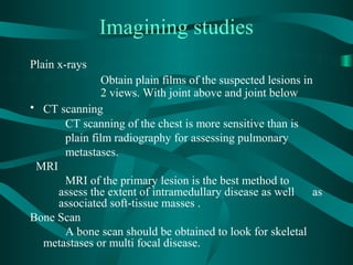 Imagining studies
Plain x-rays
               Obtain plain films of the suspected lesions in
               2 views. With joint above and joint below
• CT scanning
      CT scanning of the chest is more sensitive than is
      plain film radiography for assessing pulmonary
      metastases.
 MRI
      MRI of the primary lesion is the best method to
     assess the extent of intramedullary disease as well     as
     associated soft-tissue masses .
Bone Scan
      A bone scan should be obtained to look for skeletal
  metastases or multi focal disease.
 