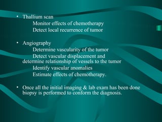 • Thallium scan
      Monitor effects of chemotherapy
      Detect local recurrence of tumor

• Angiography
       Determine vascularity of the tumor
       Detect vascular displacement and
  determine relationship of vessels to the tumor
       Identify vascular anomalies
       Estimate effects of chemotherapy.

• Once all the initial imaging & lab exam has been done
  biopsy is performed to conform the diagnosis.
 