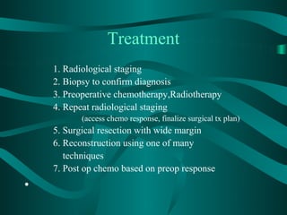 Treatment
    1. Radiological staging
    2. Biopsy to confirm diagnosis
    3. Preoperative chemotherapy,Radiotherapy
    4. Repeat radiological staging
           (access chemo response, finalize surgical tx plan)
    5. Surgical resection with wide margin
    6. Reconstruction using one of many
       techniques
    7. Post op chemo based on preop response
•
 