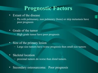 Prognostic Factors
• Extant of the disease
   – Pts with pulmonary, non pulmonry (bone) or skip metastasis have
     poor prognosis


• Grade of the tumor
   – High grade tumor have poor prognosis


• Size of the primary lesion
   – Large size tumors have worse prognosis then small size tumors


• Skeletal location
   – proximal tumors do worse than distal tumors.


• Secondary osteosarcoma: Poor prognosis
 
