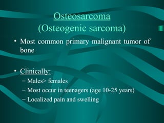Osteosarcoma
        (Osteogenic sarcoma)
• Most common primary malignant tumor of
  bone

• Clinically:
  – Males> females
  – Most occur in teenagers (age 10-25 years)
  – Localized pain and swelling
 
