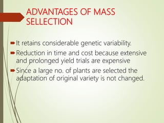 ADVANTAGES OF MASS
SELLECTION
It retains considerable genetic variability.
Reduction in time and cost because extensive
and prolonged yield trials are expensive
Since a large no. of plants are selected the
adaptation of original variety is not changed.
 